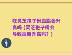 吃灵芝孢子粉血脂会升高吗 (灵芝孢子粉会导致血脂升高吗？)