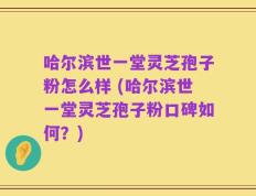 哈尔滨世一堂灵芝孢子粉怎么样 (哈尔滨世一堂灵芝孢子粉口碑如何？)