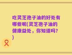 吃灵芝孢子油的好处有哪些呢(灵芝孢子油的健康益处，你知道吗？)