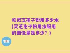 吃灵芝孢子粉用多少水(灵芝孢子粉用水服用的最佳量是多少？)