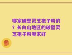 哪家破壁灵芝孢子粉的？长白山地区的破壁灵芝孢子粉哪家好