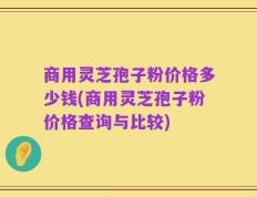 商用灵芝孢子粉价格多少钱(商用灵芝孢子粉价格查询与比较)