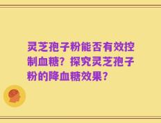 灵芝孢子粉能否有效控制血糖？探究灵芝孢子粉的降血糖效果？