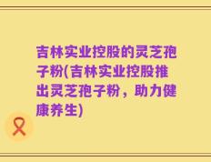 吉林实业控股的灵芝孢子粉(吉林实业控股推出灵芝孢子粉，助力健康养生)