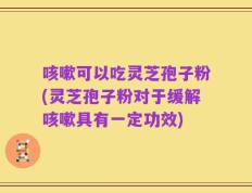 咳嗽可以吃灵芝孢子粉(灵芝孢子粉对于缓解咳嗽具有一定功效)