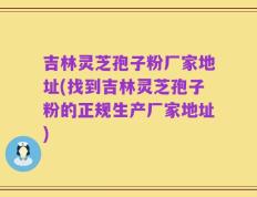 吉林灵芝孢子粉厂家地址(找到吉林灵芝孢子粉的正规生产厂家地址)