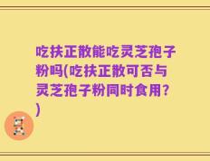 吃扶正散能吃灵芝孢子粉吗(吃扶正散可否与灵芝孢子粉同时食用？)