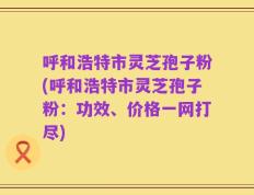 呼和浩特市灵芝孢子粉(呼和浩特市灵芝孢子粉：功效、价格一网打尽)
