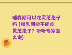 哺乳期可以吃灵芝孢子吗 (哺乳期能不能吃灵芝孢子？听听专家怎么说)