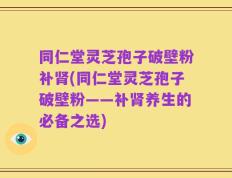 同仁堂灵芝孢子破壁粉补肾(同仁堂灵芝孢子破壁粉——补肾养生的必备之选)
