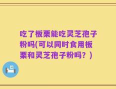 吃了板栗能吃灵芝孢子粉吗(可以同时食用板栗和灵芝孢子粉吗？)