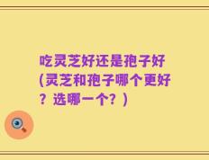吃灵芝好还是孢子好 (灵芝和孢子哪个更好？选哪一个？)
