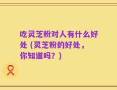 吃灵芝粉对人有什么好处 (灵芝粉的好处，你知道吗？)