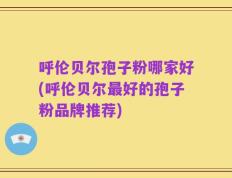 呼伦贝尔孢子粉哪家好(呼伦贝尔最好的孢子粉品牌推荐)