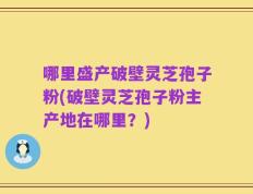 哪里盛产破壁灵芝孢子粉(破壁灵芝孢子粉主产地在哪里？)