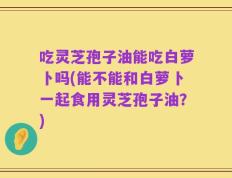 吃灵芝孢子油能吃白萝卜吗(能不能和白萝卜一起食用灵芝孢子油？)