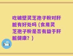 吃破壁灵芝孢子粉对肝脏有好处吗 (食用灵芝孢子粉是否有益于肝脏健康？)
