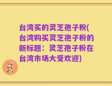 台湾买的灵芝孢子粉(台湾购买灵芝孢子粉的新标题：灵芝孢子粉在台湾市场大受欢迎)