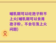 哺乳期可以吃孢子粉不上火(哺乳期可以食用孢子粉，不会引发上火问题)
