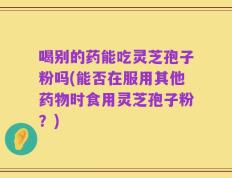 喝别的药能吃灵芝孢子粉吗(能否在服用其他药物时食用灵芝孢子粉？)
