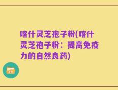 喀什灵芝孢子粉(喀什灵芝孢子粉：提高免疫力的自然良药)