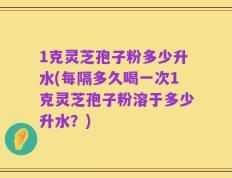 1克灵芝孢子粉多少升水(每隔多久喝一次1克灵芝孢子粉溶于多少升水？)