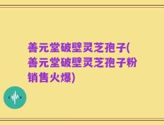 善元堂破壁灵芝孢子(善元堂破壁灵芝孢子粉销售火爆)
