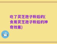 吃了灵芝孢子粉后的(食用灵芝孢子粉后的神奇效果)