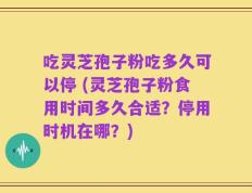 吃灵芝孢子粉吃多久可以停 (灵芝孢子粉食用时间多久合适？停用时机在哪？)