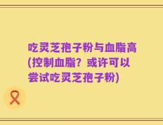 吃灵芝孢子粉与血脂高(控制血脂？或许可以尝试吃灵芝孢子粉)
