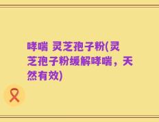 哮喘 灵芝孢子粉(灵芝孢子粉缓解哮喘，天然有效)