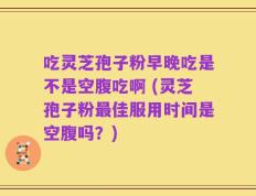 吃灵芝孢子粉早晚吃是不是空腹吃啊 (灵芝孢子粉最佳服用时间是空腹吗？)