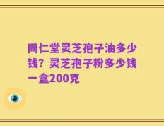 同仁堂灵芝孢子油多少钱？灵芝孢子粉多少钱一盒200克