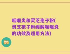 咽喉炎和灵芝孢子粉(灵芝孢子粉缓解咽喉炎的功效及适用方法)