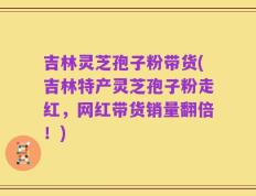 吉林灵芝孢子粉带货(吉林特产灵芝孢子粉走红，网红带货销量翻倍！)