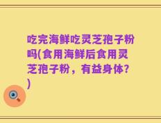 吃完海鲜吃灵芝孢子粉吗(食用海鲜后食用灵芝孢子粉，有益身体？)