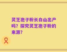 灵芝孢子粉长白山出产吗？探究灵芝孢子粉的来源？