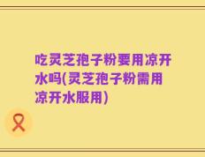 吃灵芝孢子粉要用凉开水吗(灵芝孢子粉需用凉开水服用)
