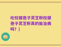 吃权健孢子灵芝粉权健孢子灵芝粉真的能治病吗？)