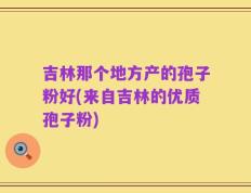 吉林那个地方产的孢子粉好(来自吉林的优质孢子粉)