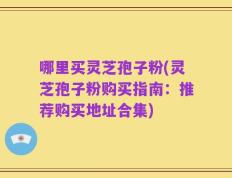 哪里买灵芝孢子粉(灵芝孢子粉购买指南：推荐购买地址合集)