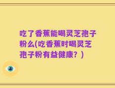 吃了香蕉能喝灵芝孢子粉么(吃香蕉时喝灵芝孢子粉有益健康？)