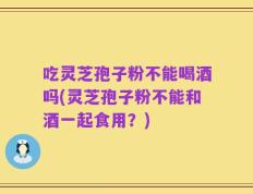 吃灵芝孢子粉不能喝酒吗(灵芝孢子粉不能和酒一起食用？)