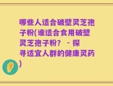 哪些人适合破壁灵芝孢子粉(谁适合食用破壁灵芝孢子粉？ - 探寻适宜人群的健康灵药)