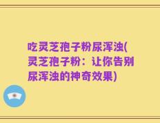 吃灵芝孢子粉尿浑浊(灵芝孢子粉：让你告别尿浑浊的神奇效果)
