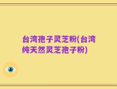 台湾孢子灵芝粉(台湾纯天然灵芝孢子粉)
