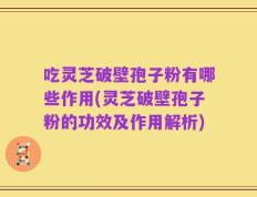 吃灵芝破壁孢子粉有哪些作用(灵芝破壁孢子粉的功效及作用解析)