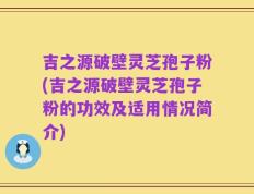 吉之源破壁灵芝孢子粉(吉之源破壁灵芝孢子粉的功效及适用情况简介)