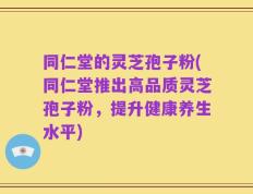同仁堂的灵芝孢子粉(同仁堂推出高品质灵芝孢子粉，提升健康养生水平)
