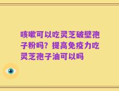咳嗽可以吃灵芝破壁孢子粉吗？提高免疫力吃灵芝孢子油可以吗